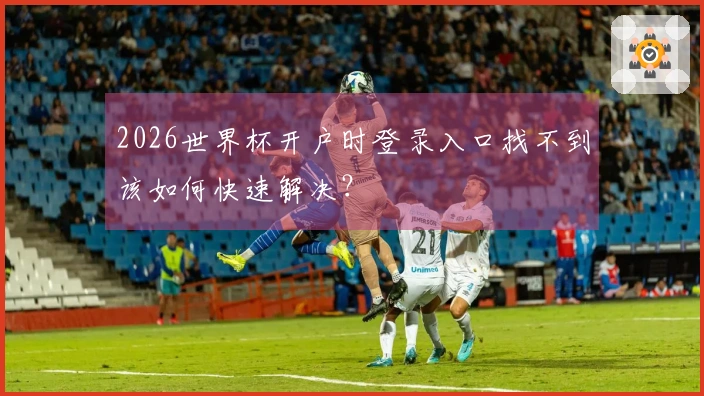 2026世界杯开户时登录入口找不到该如何快速解决？